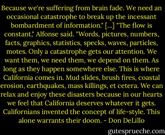 Because we're suffering from brain fade. We need an occasional catastrophe to break up the incessant bombardment of information." [...] "The flow is constant," Alfonse said. "Words, pictures, numbers, facts, graphics, statistics, specks, waves, particles, motes. Only a catastrophe gets our attention. We want them, we need them, we depend on them. As long as they happen somewhere else. This is where California comes in. Mud slides, brush fires, coastal erosion, earthquakes, mass killings, et cetera. We can relax and enjoy these disasters because in our hearts we feel that California deserves whatever it gets. Californians invented the concept of life-style. This alone warrants their doom. - Don DeLillo