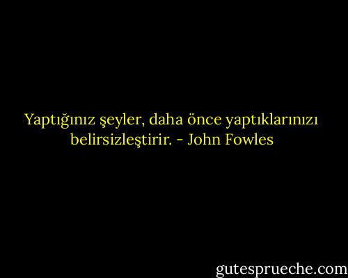 Yaptığınız şeyler, daha önce yaptıklarınızı belirsizleştirir. - John Fowles