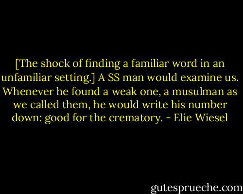 [The shock of finding a familiar word in an unfamiliar setting.] A SS man would examine us. Whenever he found a weak one, a musulman as we called them, he would write his number down: good for the crematory. - Elie Wiesel