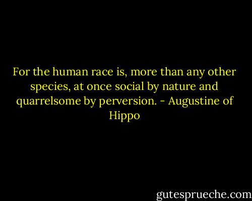 For the human race is, more than any other species, at once social by nature and quarrelsome by perversion. - Augustine of Hippo