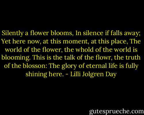 Silently a flower blooms,<br />In silence if falls away;<br />Yet here now, at this moment, at this place,<br />The world of the flower, the whold of the world is blooming.<br />This is the talk of the flowr, the truth of the blosson:<br />The glory of eternal life is fully shining here. - Lilli Jolgren Day