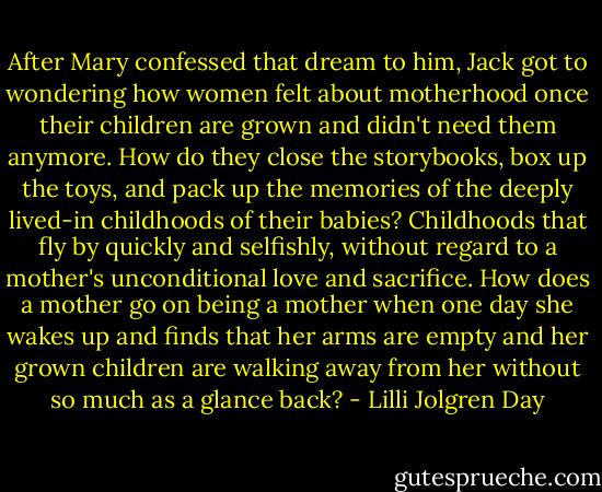 After Mary confessed that dream to him, Jack got to wondering how women felt about motherhood once their children are grown and didn't need them anymore. How do they close the storybooks, box up the toys, and pack up the memories of the deeply lived-in childhoods of their babies? Childhoods that fly by quickly and selfishly, without regard to a mother's unconditional love and sacrifice. How does a mother go on being a mother when one day she wakes up and finds that her arms are empty and her grown children are walking away from her without so much as a glance back? - Lilli Jolgren Day