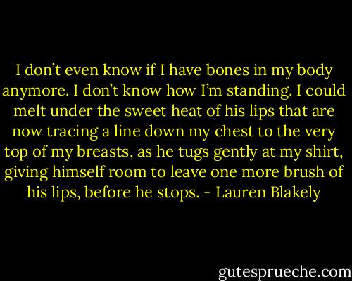 I don’t even know if I have bones in my body anymore. I don’t know how I’m standing. I could melt under the sweet heat of his lips that are now tracing a line down my chest to the very top of my breasts, as he tugs gently at my shirt, giving himself room to leave one more brush of his lips, before he stops. - Lauren Blakely