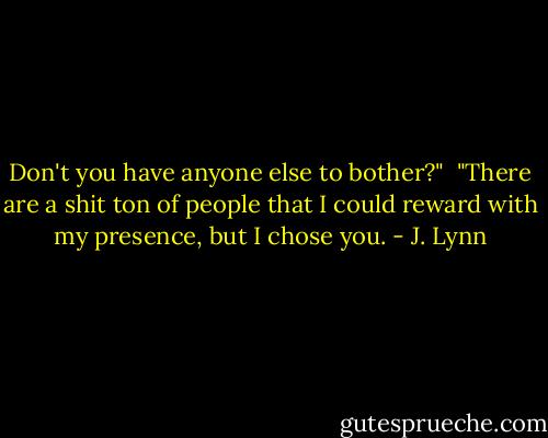 Don't you have anyone else to bother?"<br /><br />"There are a shit ton of people that I could reward with my presence, but I chose you. - J. Lynn