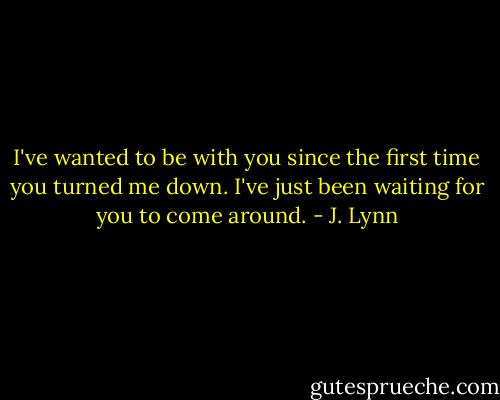 I've wanted to be with you since the first time you turned me down. I've just been waiting for you to come around. - J. Lynn