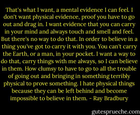 That's what I want, a mental evidence I can feel. I don't want physical evidence, proof you have to go out and drag in. I want evidence that you can carry in your mind and always touch and smell and feel. But there's no way to do that. In order to believe in a thing you've got to carry it with you. You can't carry the Earth, or a man, in your pocket. I want a way to do that, carry things with me always, so I can believe in them. How clumsy to have to go to all the trouble of going out and bringing in something terribly physical to prove something. I hate physical things because they can be left behind and become impossible to believe in them. - Ray Bradbury