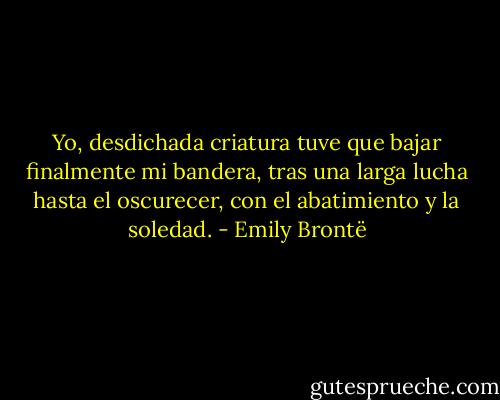 Yo, desdichada criatura tuve que bajar finalmente mi bandera, tras una larga lucha hasta el oscurecer, con el abatimiento y la soledad. - Emily Brontë