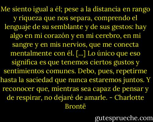Me siento igual a él; pese a la distancia en rango y riqueza que nos separa, comprendo el lenguaje de su semblante y de sus gestos: hay algo en mi corazón y en mi cerebro, en mi sangre y en mis nervios, que me conecta mentalmente con él. [...] Lo único que eso significa es que tenemos ciertos gustos y sentimientos comunes. Debo, pues, repetirme hasta la saciedad que nunca estaremos juntos. Y reconocer que, mientras sea capaz de pensar y de respirar, no dejaré de amarle. - Charlotte Brontë