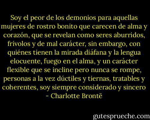 Soy el peor de los demonios para aquellas mujeres de rostro bonito que carecen de alma y corazón, que se revelan como seres aburridos, frívolos y de mal carácter, sin embargo, con quiénes tienen la mirada diáfana y la lengua elocuente, fuego en el alma, y un carácter flexible que se incline pero nunca se rompe, personas a la vez dúctiles y tiernas, tratables y coherentes, soy siempre considerado y sincero - Charlotte Brontë