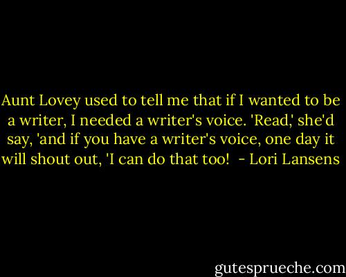 Aunt Lovey used to tell me that if I wanted to be a writer, I needed a writer's voice. 'Read,' she'd say, 'and if you have a writer's voice, one day it will shout out, 'I can do that too!  - Lori Lansens