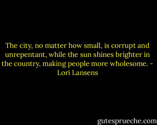 The city, no matter how small, is corrupt and unrepentant, while the sun shines brighter in the country, making people more wholesome. - Lori Lansens