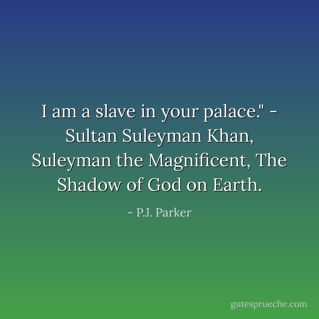 I am a slave in your palace." - Sultan Suleyman Khan, Suleyman the Magnificent, The Shadow of God on Earth. - P.J. Parker