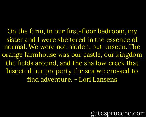 On the farm, in our first-floor bedroom, my sister and I were sheltered in the essence of normal. We were not hidden, but unseen. The orange farmhouse was our castle, our kingdom the fields around, and the shallow creek that bisected our property the sea we crossed to find adventure. - Lori Lansens