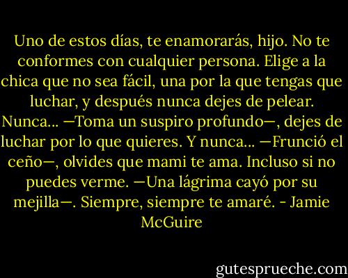 Uno de estos días, te enamorarás, hijo. No te conformes con cualquier persona. Elige a la chica que no sea fácil, una por la que tengas que luchar, y después nunca dejes de pelear. Nunca... —Toma un suspiro profundo—, dejes de luchar por lo que quieres. Y nunca... —Frunció el ceño—, olvides que mami te ama. Incluso si no puedes verme. —Una lágrima cayó por su mejilla—. Siempre, siempre te amaré. - Jamie McGuire