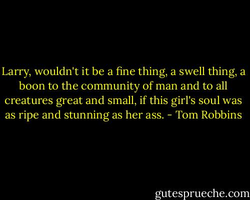 Larry, wouldn't it be a fine thing, a swell thing, a boon to the community of man and to all creatures great and small, if this girl's soul was as ripe and stunning as her ass. - Tom Robbins