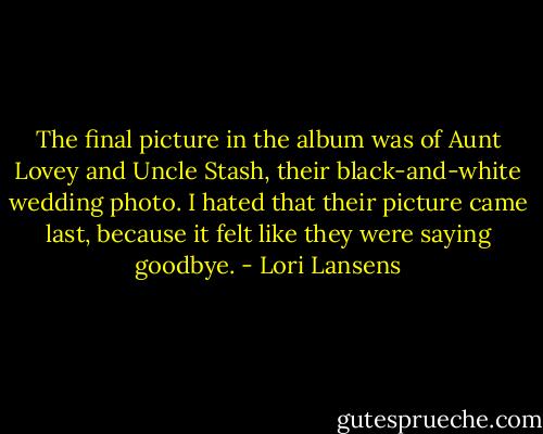 The final picture in the album was of Aunt Lovey and Uncle Stash, their black-and-white wedding photo. I hated that their picture came last, because it felt like they were saying goodbye. - Lori Lansens
