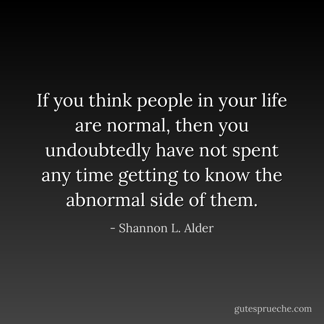If you think people in your life are normal, then you undoubtedly have not spent any time getting to know the abnormal side of them. - Shannon L. Alder
