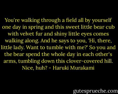You're walking through a field all by yourself one day in spring and this sweet little bear cub with velvet fur and shiny little eyes comes walking along. And he says to you, 'Hi, there, little lady. Want to tumble with me?' So you and the bear spend the whole day in each other's arms, tumbling down this clover-covered hill. Nice, huh? - Haruki Murakami