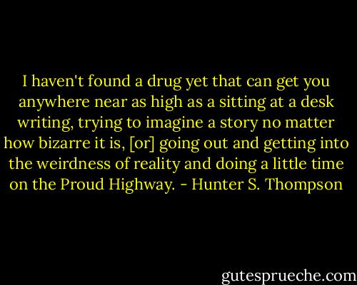 I haven't found a drug yet that can get you anywhere near as high as a sitting at a desk writing, trying to imagine a story no matter how bizarre it is, [or] going out and getting into the weirdness of reality and doing a little time on the Proud Highway. - Hunter S. Thompson