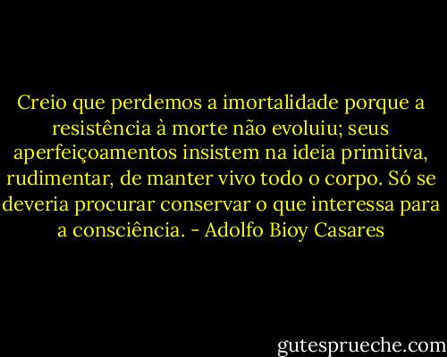 Creio que perdemos a imortalidade porque a resistência à morte não evoluiu; seus aperfeiçoamentos insistem na ideia primitiva, rudimentar, de manter vivo todo o corpo. Só se deveria procurar conservar o que interessa para a consciência. - Adolfo Bioy Casares