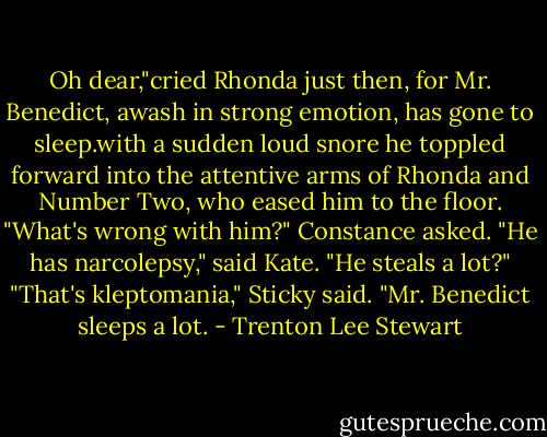 Oh dear,"cried Rhonda just then, for Mr. Benedict, awash in strong emotion, has gone to sleep.with a sudden loud snore he toppled forward into the attentive arms of Rhonda and Number Two, who eased him to the floor.<br />"What's wrong with him?" Constance asked.<br />"He has narcolepsy," said Kate.<br />"He steals a lot?"<br />"That's kleptomania," Sticky said. "Mr. Benedict sleeps a lot. - Trenton Lee Stewart