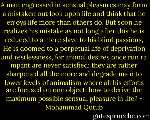 A man engrossed in sensual pleasures may form a mistaken out look<br />upon life and<br />think that he enjoys life more than others do. But soon he realizes his<br />mistake as not long<br />after this he is reduced to a mere slave to his blind passions,<br />He is doomed to a perpetual<br />life of deprivation and restlessness, for animal desires once run ra<br />mpant are never<br />satisfied: they are rather sharpened all the more and degrade ma<br />n to lower levels of<br />animalism where all his efforts are focused on one object: how to<br />derive the maximum<br />possible sensual pleasure in life? - Mohammad Qutub