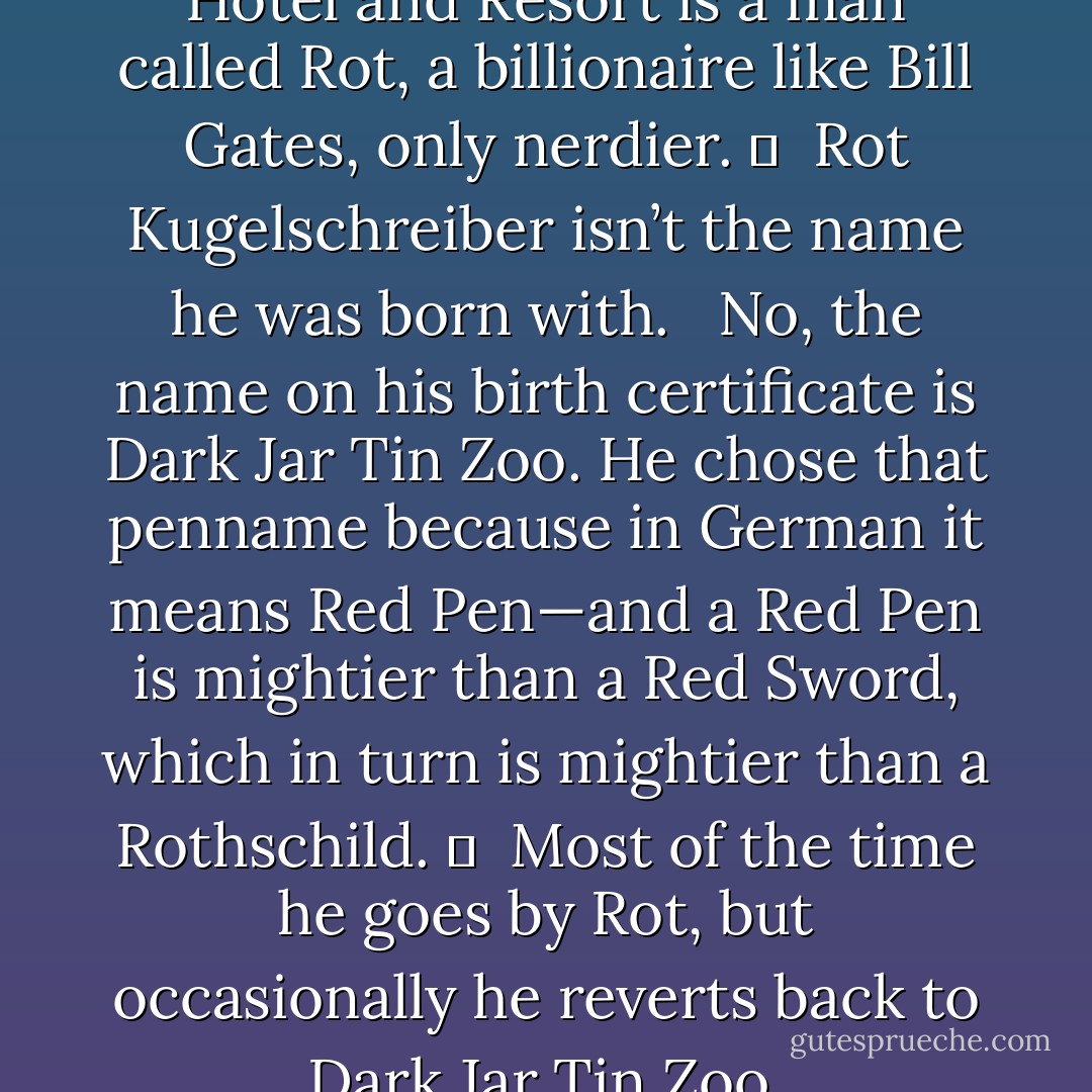 The owner of The Mandrake Hotel and Resort is a man called Rot, a billionaire like Bill Gates, only nerdier.  <br /><br />Rot Kugelschreiber isn’t the name he was born with. <br /><br />No, the name on his birth certificate is Dark Jar Tin Zoo. He chose that penname because in German it means Red Pen—and a Red Pen is mightier than a Red Sword, which in turn is mightier than a Rothschild.  <br /><br />Most of the time he goes by Rot, but occasionally he reverts back to Dark Jar Tin Zoo. - Jarod Kintz