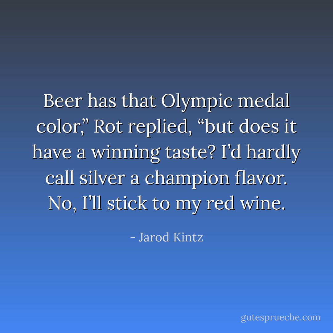 Beer has that Olympic medal color,” Rot replied, “but does it have a winning taste? I’d hardly call silver a champion flavor. No, I’ll stick to my red wine. - Jarod Kintz