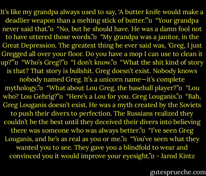 It’s like my grandpa always used to say, ‘A butter knife would make a deadlier weapon than a melting stick of butter.’” <br /><br />“Your grandpa never said that.” <br /><br />“No, but he should have. He was a damn fool not to have uttered those words.” <br /><br />“My grandpa was a janitor, in the Great Depression. The greatest thing he ever said was, ‘Greg, I just Gregged all over your floor. Do you have a mop I can use to clean it up?’” <br /><br />“Who’s Greg?” <br /><br />“I don’t know.” <br /><br />“What the shit kind of story is that? That story is bullshit. Greg doesn’t exist. Nobody knows nobody named Greg. It’s a unicorn name—it’s complete mythology.” <br /><br />“What about Lou Greg, the baseball player?” <br /><br />“Lou who? Lou Gehrig?” <br /><br />“Here’s a Lou for you. Greg Louganis.” <br /><br />“Bah, Greg Louganis doesn’t exist. He was a myth created by the Soviets to push their divers to perfection. The Russians realized they couldn’t be the best until they deceived their divers into believing there was someone who was always better.” <br /><br />“I’ve seen Greg Louganis, and he’s as real as you or me.” <br /><br />“You’ve seen what they wanted you to see. They gave you a blindfold to wear and convinced you it would improve your eyesight.”  - Jarod Kintz