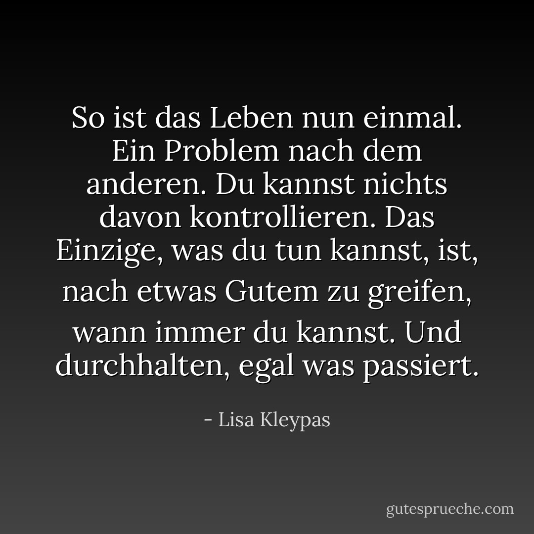 So ist das Leben nun einmal. Ein Problem nach dem anderen. Du kannst nichts davon kontrollieren. Das Einzige, was du tun kannst, ist, nach etwas Gutem zu greifen, wann immer du kannst. Und durchhalten, egal was passiert. - Lisa Kleypas<