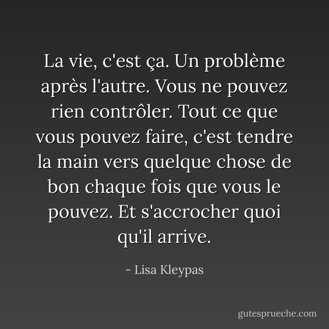 La vie, c'est ça. Un problème après l'autre. Vous ne pouvez rien contrôler. Tout ce que vous pouvez faire, c'est tendre la main vers quelque chose de bon chaque fois que vous le pouvez. Et s'accrocher quoi qu'il arrive. - Lisa Kleypas
