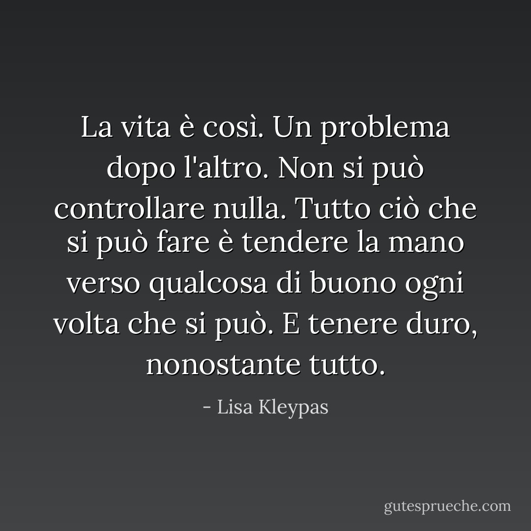 La vita è così. Un problema dopo l'altro. Non si può controllare nulla. Tutto ciò che si può fare è tendere la mano verso qualcosa di buono ogni volta che si può. E tenere duro, nonostante tutto. - Lisa Kleypas