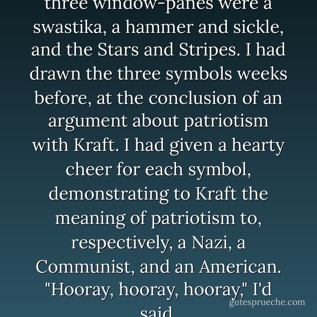 Drawn crudely in the dust of three window-panes were a swastika, a hammer and sickle, and the Stars and Stripes. I had drawn the three symbols weeks before, at the conclusion of an argument about patriotism with Kraft. I had given a hearty cheer for each symbol, demonstrating to Kraft the meaning of patriotism to, respectively, a Nazi, a Communist, and an American. "Hooray, hooray, hooray," I'd said. - Kurt Vonnegut Jr.