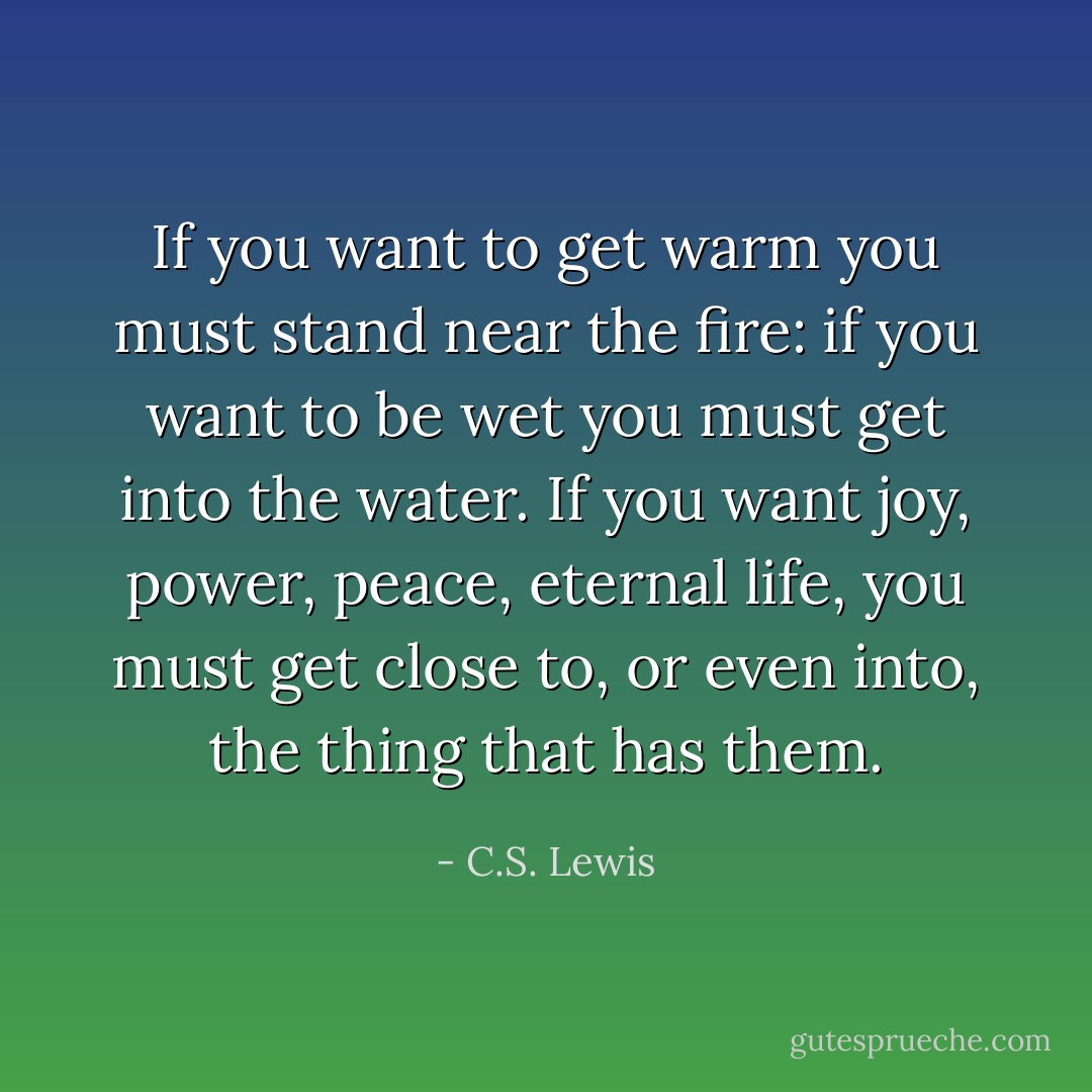 If you want to get warm you must stand near the fire: if you want to be wet you must get into the water. If you want joy, power, peace, eternal life, you must get close to, or even into, the thing that has them. - C.S. Lewis