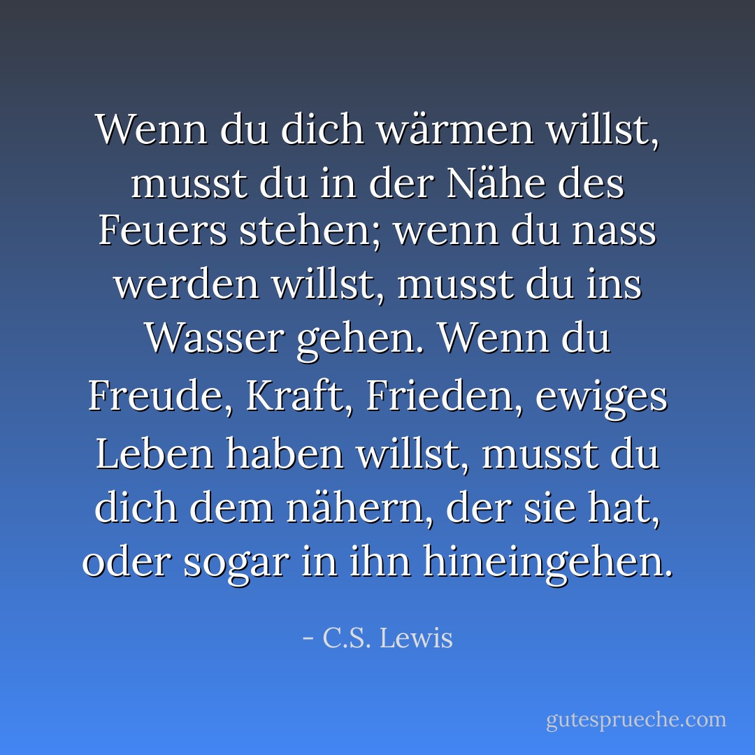Wenn du dich wärmen willst, musst du in der Nähe des Feuers stehen; wenn du nass werden willst, musst du ins Wasser gehen. Wenn du Freude, Kraft, Frieden, ewiges Leben haben willst, musst du dich dem nähern, der sie hat, oder sogar in ihn hineingehen. - C.S. Lewis<