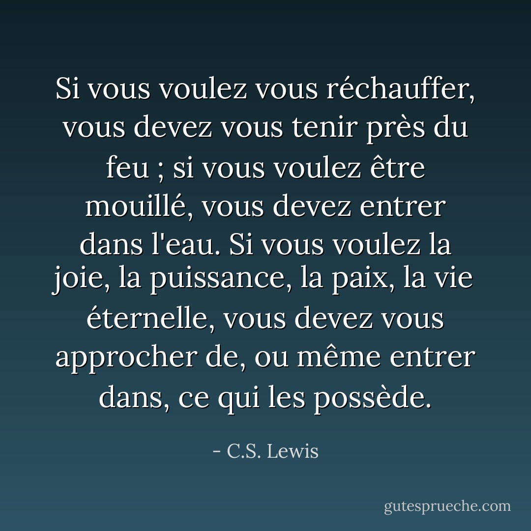 Si vous voulez vous réchauffer, vous devez vous tenir près du feu ; si vous voulez être mouillé, vous devez entrer dans l'eau. Si vous voulez la joie, la puissance, la paix, la vie éternelle, vous devez vous approcher de, ou même entrer dans, ce qui les possède. - C.S. Lewis