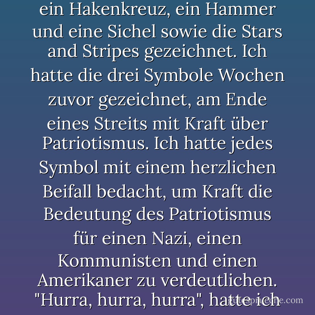 In den Staub dreier Fensterscheiben waren grob ein Hakenkreuz, ein Hammer und eine Sichel sowie die Stars and Stripes gezeichnet. Ich hatte die drei Symbole Wochen zuvor gezeichnet, am Ende eines Streits mit Kraft über Patriotismus. Ich hatte jedes Symbol mit einem herzlichen Beifall bedacht, um Kraft die Bedeutung des Patriotismus für einen Nazi, einen Kommunisten und einen Amerikaner zu verdeutlichen. "Hurra, hurra, hurra", hatte ich gesagt. - Kurt Vonnegut Jr.<