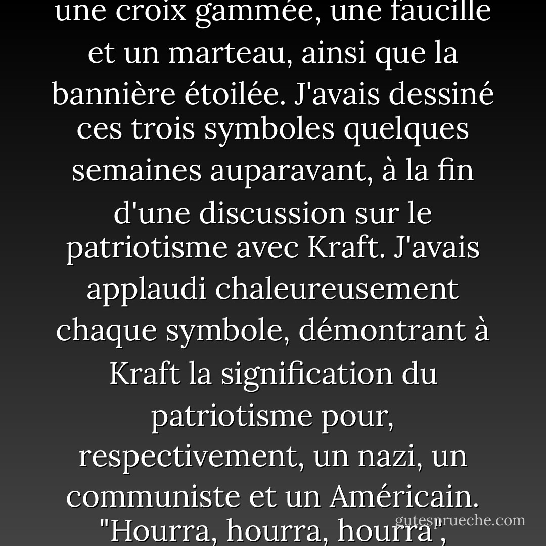 Sur la poussière de trois vitres étaient dessinés grossièrement une croix gammée, une faucille et un marteau, ainsi que la bannière étoilée. J'avais dessiné ces trois symboles quelques semaines auparavant, à la fin d'une discussion sur le patriotisme avec Kraft. J'avais applaudi chaleureusement chaque symbole, démontrant à Kraft la signification du patriotisme pour, respectivement, un nazi, un communiste et un Américain. "Hourra, hourra, hourra", avais-je dit. - Kurt Vonnegut Jr.