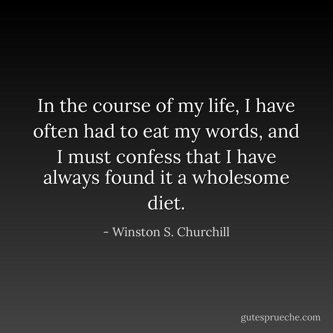 In the course of my life, I have often had to eat my words, and I must confess that I have always found it a wholesome diet. - Winston S. Churchill