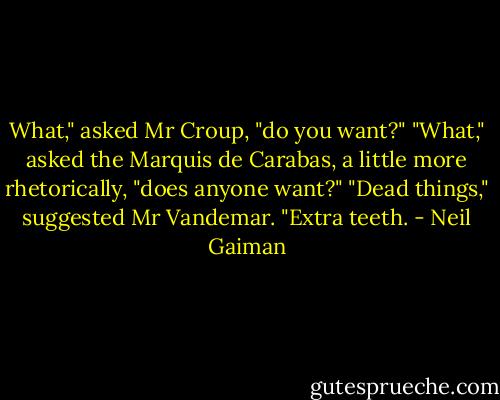 What," asked Mr Croup, "do you want?"<br />"What," asked the Marquis de Carabas, a little more rhetorically, "does anyone want?"<br />"Dead things," suggested Mr Vandemar. "Extra teeth. - Neil Gaiman