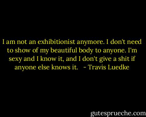 I am not an exhibitionist anymore. I don't need to show of my beautiful body to anyone. I'm sexy and I know it, and I don't give a shit if anyone else knows it.   - Travis Luedke