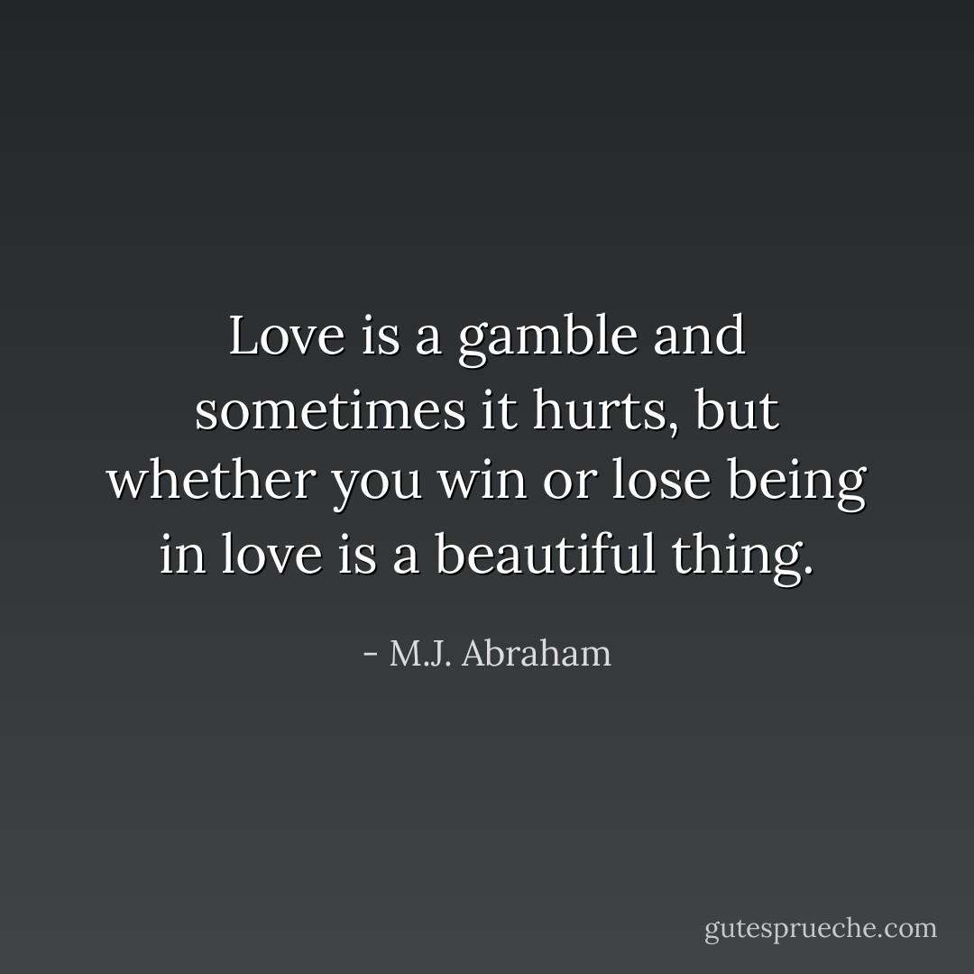 Love is a gamble and sometimes it hurts, but whether you win or lose being in love is a beautiful thing. - M.J. Abraham