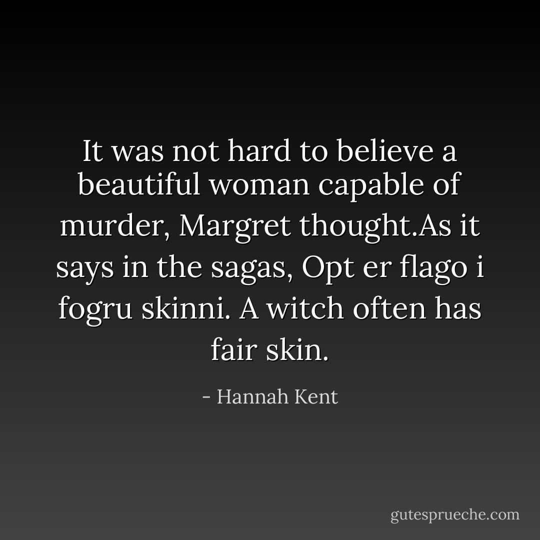 It was not hard to believe a beautiful woman capable of murder, Margret thought.As it says in the sagas, Opt er flago i fogru skinni. A witch often has fair skin. - Hannah Kent