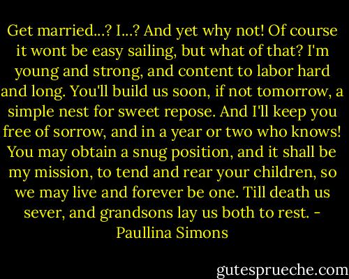 Get married...? I...? And yet why not! Of course it wont be easy sailing, but what of that? I'm young and strong, and content to labor hard and long. You'll build us soon, if not tomorrow, a simple nest for sweet repose. And I'll keep you free of sorrow, and in a year or two who knows! You may obtain a snug position, and it shall be my mission, to tend and rear your children, so we may live and forever be one. Till death us sever, and grandsons lay us both to rest. - Paullina Simons