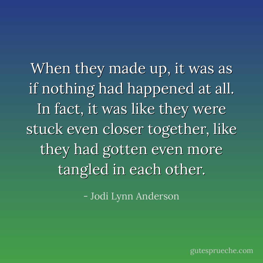When they made up, it was as if nothing had happened at all. In fact, it was like they were stuck even closer together, like they had gotten even more tangled in each other. - Jodi Lynn Anderson