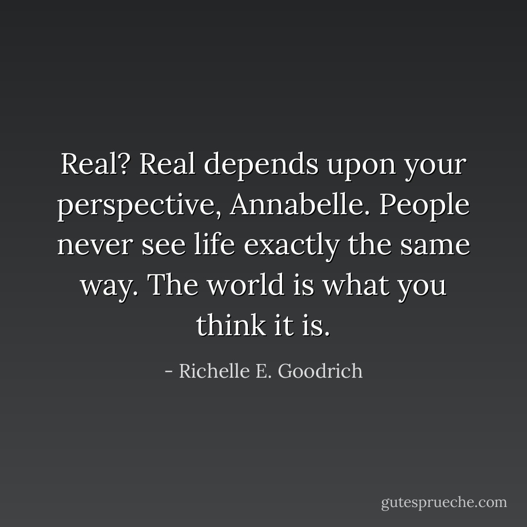 Real? Real depends upon your perspective, Annabelle. People never see life exactly the same way. The world is what you think it is. - Richelle E. Goodrich