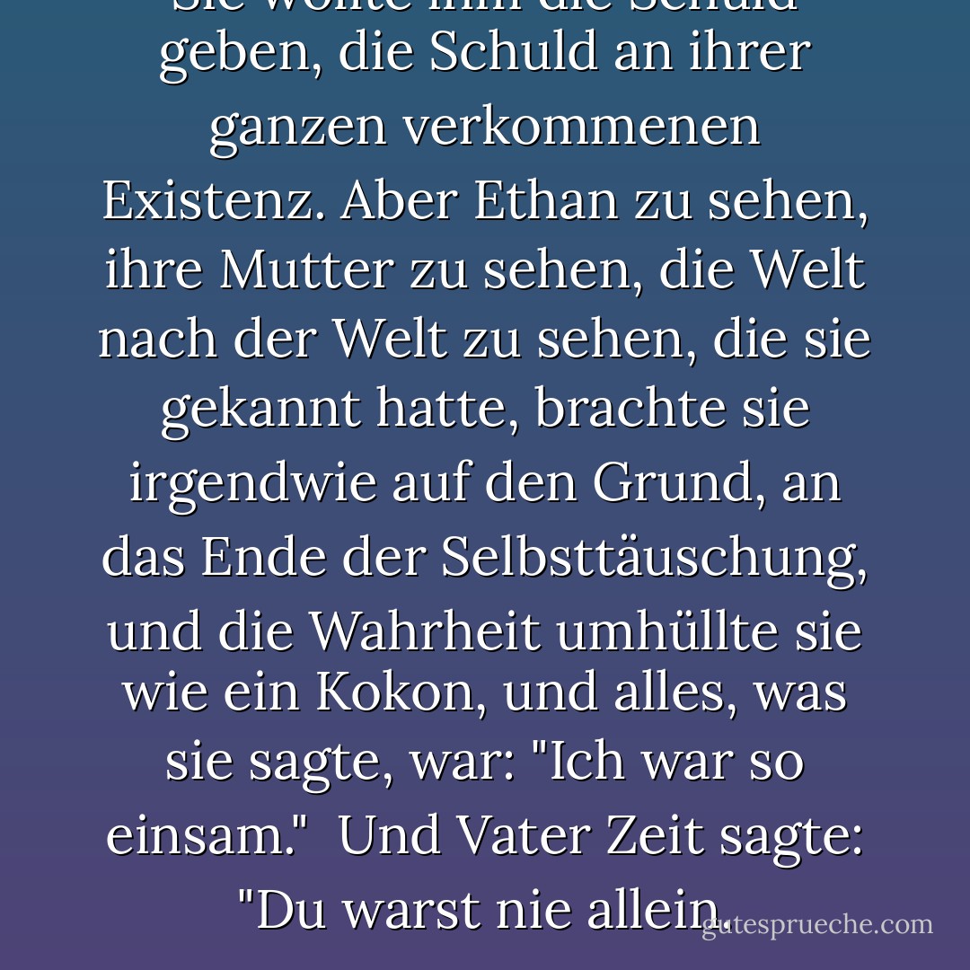 Sie wollte ihm die Schuld geben, die Schuld an ihrer ganzen verkommenen Existenz. Aber Ethan zu sehen, ihre Mutter zu sehen, die Welt nach der Welt zu sehen, die sie gekannt hatte, brachte sie irgendwie auf den Grund, an das Ende der Selbsttäuschung, und die Wahrheit umhüllte sie wie ein Kokon, und alles, was sie sagte, war: "Ich war so <i>einsam</i>." <br />Und Vater Zeit sagte: "Du warst nie allein. - Mitch Albom<