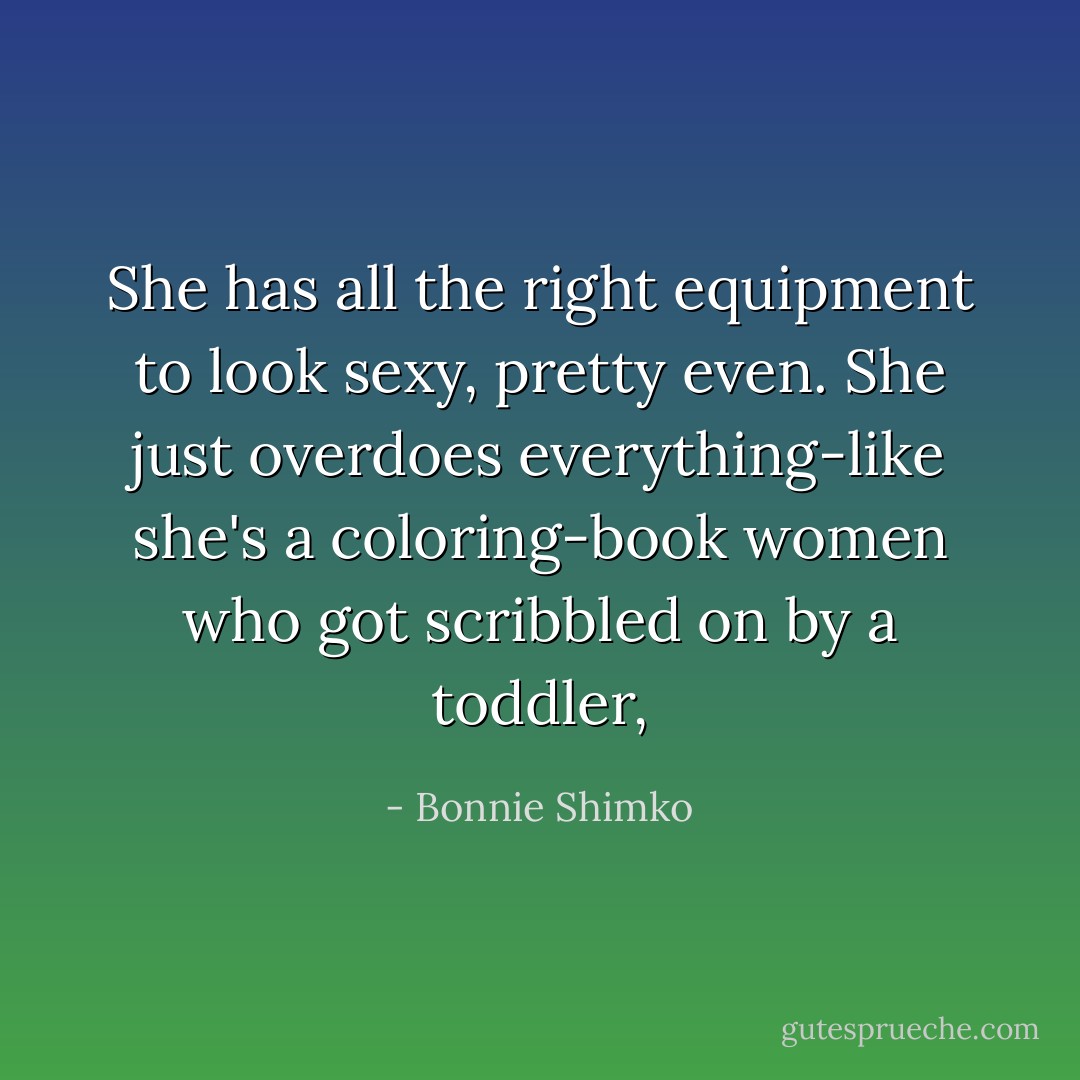 She has all the right equipment to look sexy, pretty even. She just overdoes everything-like she's a coloring-book women who got scribbled on by a toddler, - Bonnie Shimko