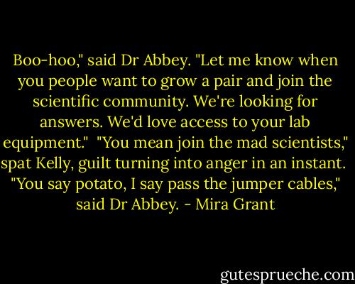 Boo-hoo," said Dr Abbey. "Let me know when you people want to grow a pair and join the scientific community. We're looking for answers. We'd love access to your lab equipment."<br /> "You mean join the mad scientists," spat Kelly, guilt turning into anger in an instant.<br /> "You say potato, I say pass the jumper cables," said Dr Abbey. - Mira Grant