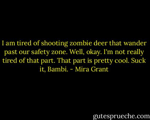 I am tired of shooting zombie deer that wander past our safety zone. Well, okay. I'm not really tired of that part. That part is pretty cool. Suck it, Bambi. - Mira Grant